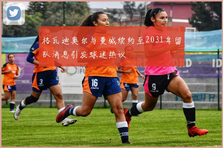 格瓦迪奥尔与曼城续约至2031年留队消息引发球迷热议