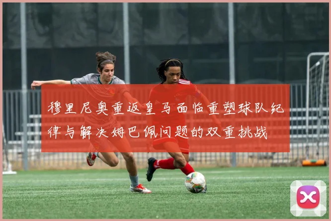 穆里尼奥重返皇马面临重塑球队纪律与解决姆巴佩问题的双重挑战
