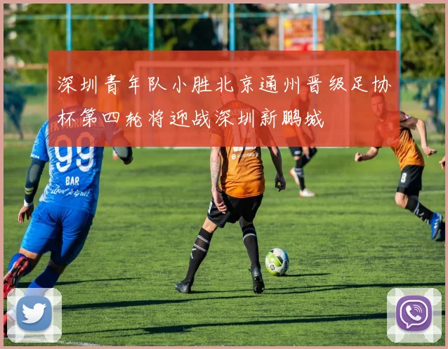 深圳青年队小胜北京通州晋级足协杯第四轮将迎战深圳新鹏城