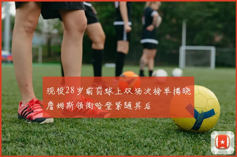 现役28岁前罚球上双场次榜单揭晓詹姆斯领衔哈登紧随其后