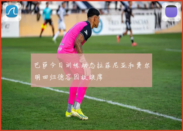 巴萨今日训练动态拉菲尼亚和费尔明回归德容因故缺席