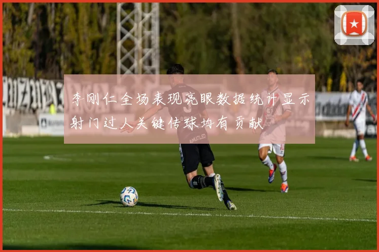 李刚仁全场表现亮眼数据统计显示射门过人关键传球均有贡献