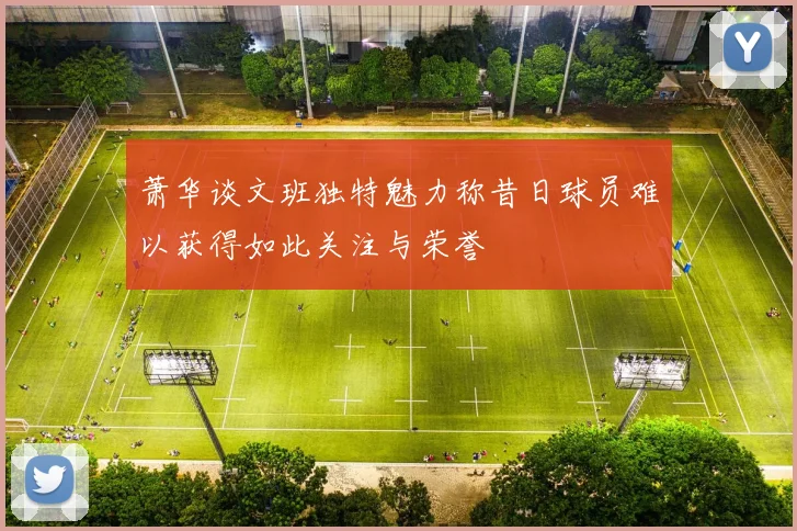 萧华谈文班独特魅力称昔日球员难以获得如此关注与荣誉