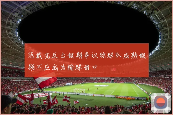 范戴克反击假期争议称球队成熟假期不应成为输球借口