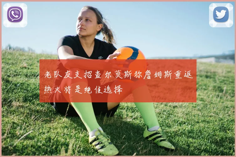 老队友支招查尔莫斯称詹姆斯重返热火将是绝佳选择
