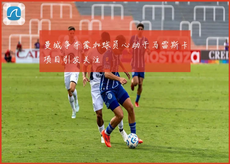 曼城争夺蒙加球员心动于马雷斯卡项目引发关注