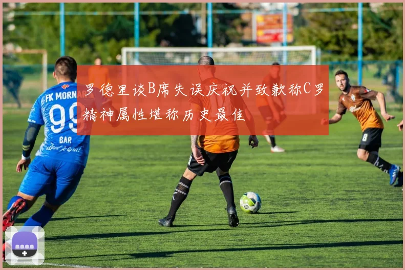 罗德里谈B席失误庆祝并致歉称C罗精神属性堪称历史最佳