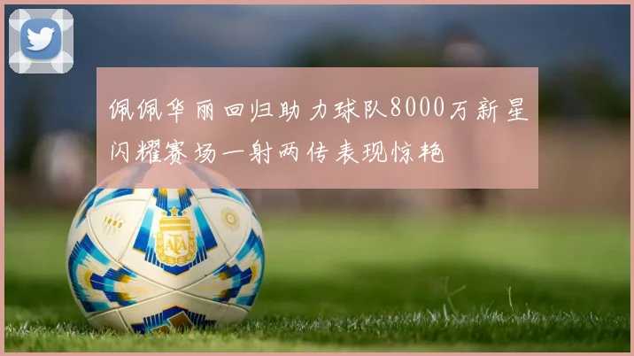 佩佩华丽回归助力球队8000万新星闪耀赛场一射两传表现惊艳