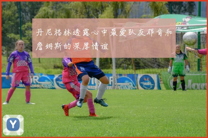 丹尼格林透露心中最爱队友邓肯和詹姆斯的深厚情谊