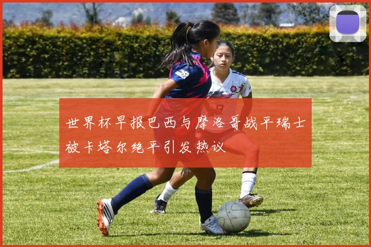 世界杯早报巴西与摩洛哥战平瑞士被卡塔尔绝平引发热议